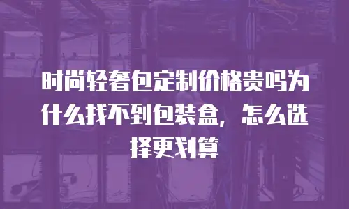 时尚轻奢包定制价格贵吗为什么找不到包装盒，怎么选择更划算