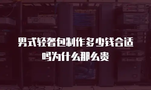 男式轻奢包制作多少钱合适吗为什么那么贵
