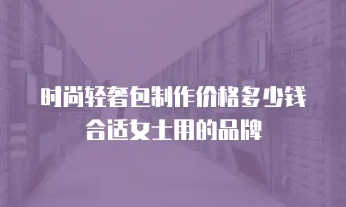 时尚轻奢包制作价格多少钱合适女士用的品牌