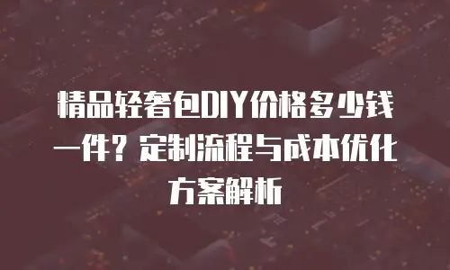 精品轻奢包DIY价格多少钱一件？定制流程与成本优化方案解析