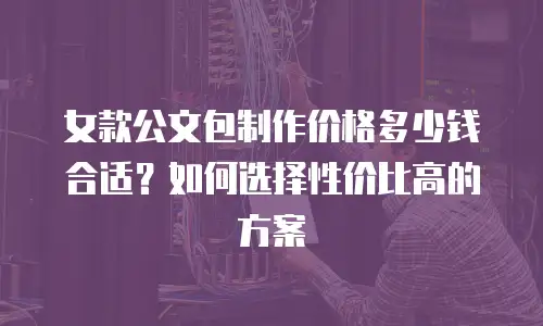 女款公文包制作价格多少钱合适？如何选择性价比高的方案