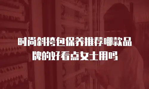 时尚斜挎包保养推荐哪款品牌的好看点女士用吗