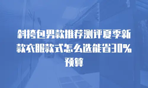 斜挎包男款推荐测评夏季新款衣服款式怎么选能省30%预算