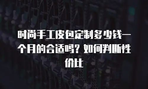 时尚手工皮包定制多少钱一个月的合适吗？如何判断性价比