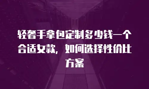 轻奢手拿包定制多少钱一个合适女款，如何选择性价比方案