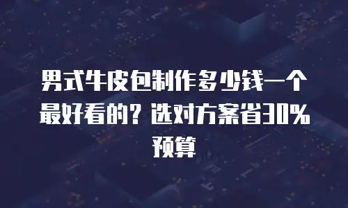 男式牛皮包制作多少钱一个最好看的？选对方案省30%预算