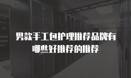 男款手工包护理推荐品牌有哪些好推荐的推荐