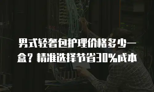 男式轻奢包护理价格多少一盒？精准选择节省30%成本