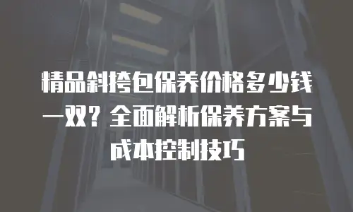 精品斜挎包保养价格多少钱一双？全面解析保养方案与成本控制技巧
