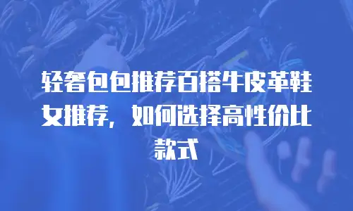 轻奢包包推荐百搭牛皮革鞋女推荐，如何选择高性价比款式