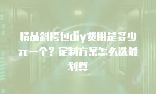精品斜挎包diy费用是多少元一个？定制方案怎么选最划算