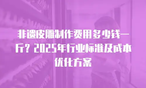 非遗皮雕制作费用多少钱一斤？2025年行业标准及成本优化方案