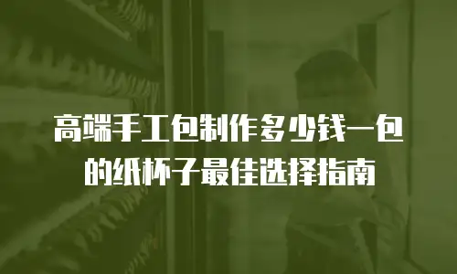 高端手工包制作多少钱一包的纸杯子最佳选择指南