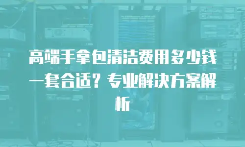 高端手拿包清洁费用多少钱一套合适？专业解决方案解析