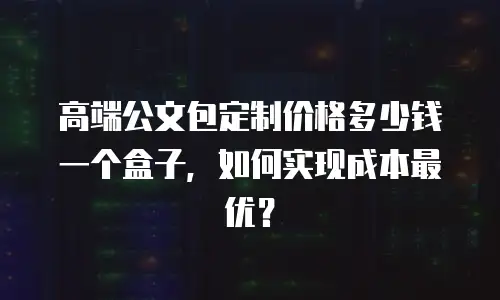 高端公文包定制价格多少钱一个盒子，如何实现成本最优？
