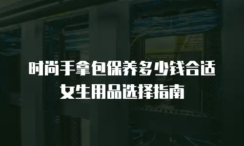 时尚手拿包保养多少钱合适女生用品选择指南
