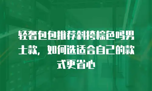 轻奢包包推荐斜挎棕色吗男士款，如何选适合自己的款式更省心