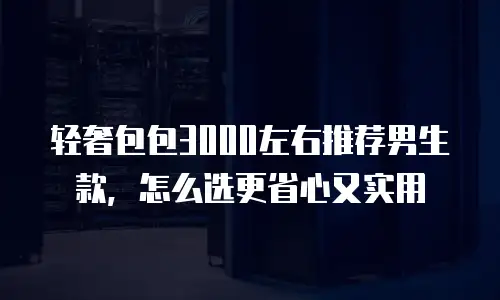 轻奢包包3000左右推荐男生款，怎么选更省心又实用