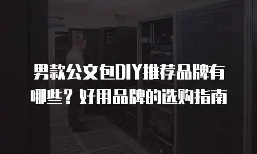 男款公文包DIY推荐品牌有哪些？好用品牌的选购指南