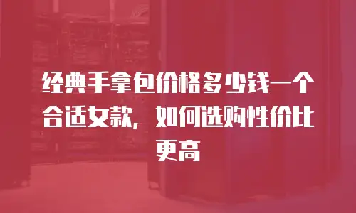 经典手拿包价格多少钱一个合适女款，如何选购性价比更高