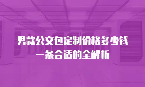 男款公文包定制价格多少钱一条合适的全解析