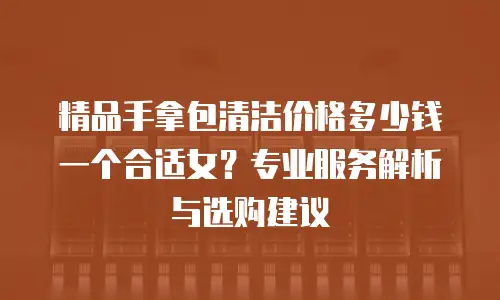 精品手拿包清洁价格多少钱一个合适女？专业服务解析与选购建议