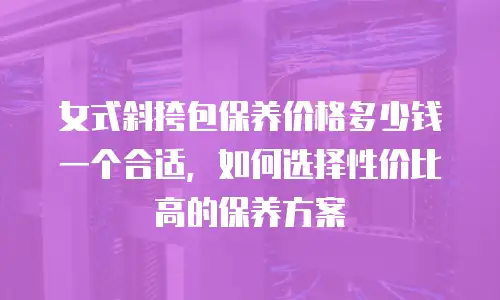 女式斜挎包保养价格多少钱一个合适，如何选择性价比高的保养方案