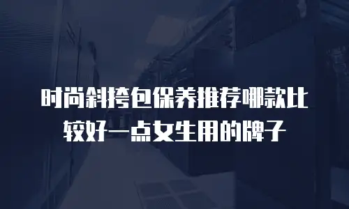 时尚斜挎包保养推荐哪款比较好一点女生用的牌子