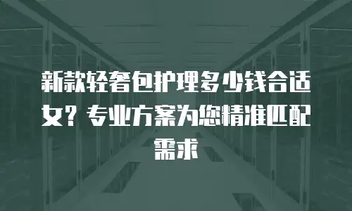 新款轻奢包护理多少钱合适女？专业方案为您精准匹配需求