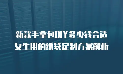 新款手拿包DIY多少钱合适女生用的纸袋定制方案解析