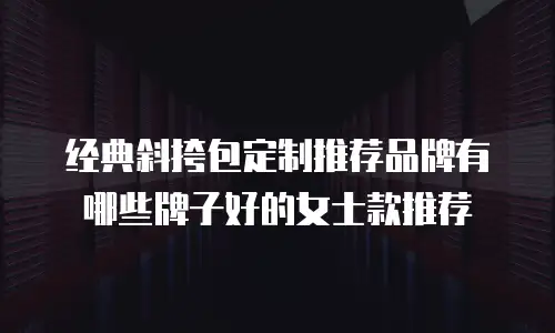 经典斜挎包定制推荐品牌有哪些牌子好的女士款推荐
