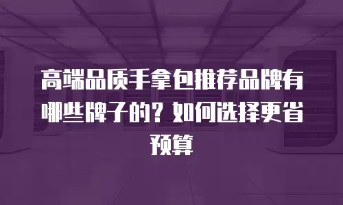 高端品质手拿包推荐品牌有哪些牌子的？如何选择更省预算