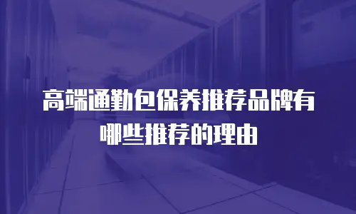 高端通勤包保养推荐品牌有哪些推荐的理由