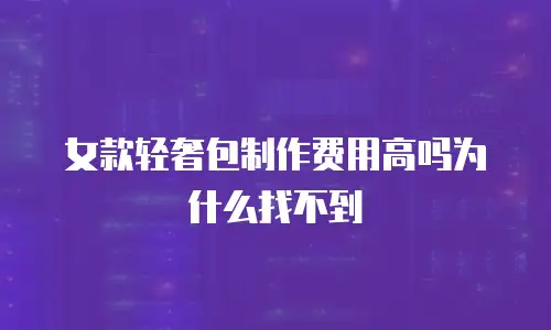 女款轻奢包制作费用高吗为什么找不到