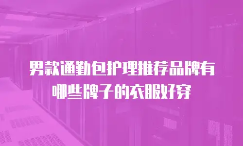 男款通勤包护理推荐品牌有哪些牌子的衣服好穿