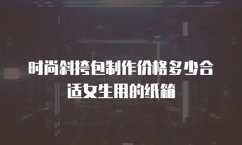 时尚斜挎包制作价格多少合适女生用的纸箱