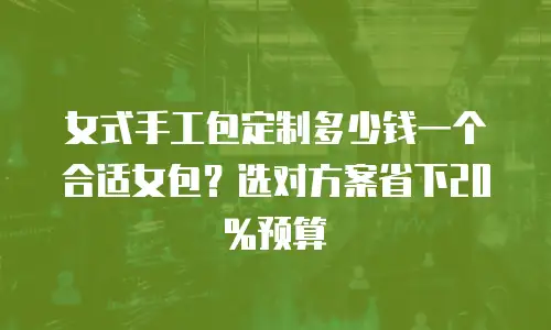 女式手工包定制多少钱一个合适女包？选对方案省下20%预算