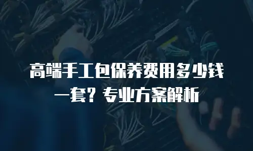 高端手工包保养费用多少钱一套？专业方案解析