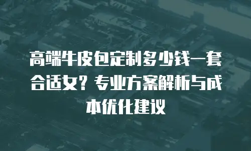 高端牛皮包定制多少钱一套合适女？专业方案解析与成本优化建议