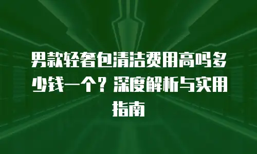 男款轻奢包清洁费用高吗多少钱一个？深度解析与实用指南