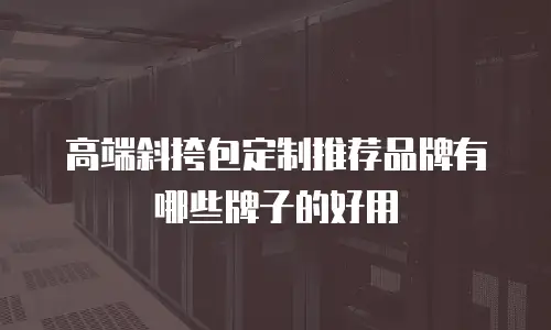高端斜挎包定制推荐品牌有哪些牌子的好用