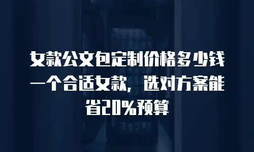 女款公文包定制价格多少钱一个合适女款，选对方案能省20%预算