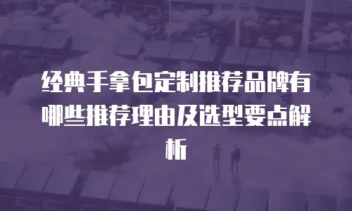 经典手拿包定制推荐品牌有哪些推荐理由及选型要点解析