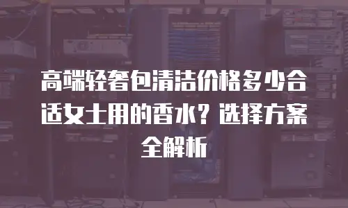 高端轻奢包清洁价格多少合适女士用的香水？选择方案全解析