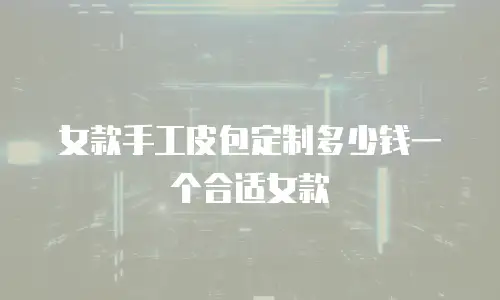 女款手工皮包定制多少钱一个合适女款
