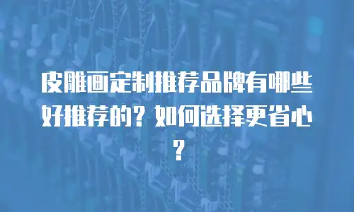 皮雕画定制推荐品牌有哪些好推荐的？如何选择更省心？