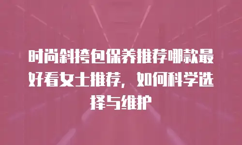 时尚斜挎包保养推荐哪款最好看女士推荐，如何科学选择与维护