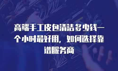 高端手工皮包清洁多少钱一个小时最好用，如何选择靠谱服务商