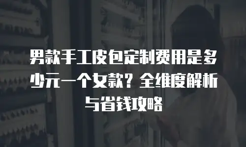 男款手工皮包定制费用是多少元一个女款？全维度解析与省钱攻略