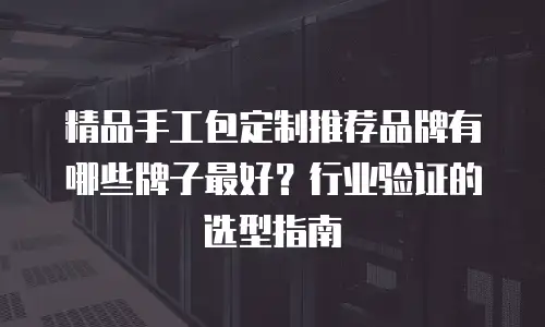 精品手工包定制推荐品牌有哪些牌子最好？行业验证的选型指南